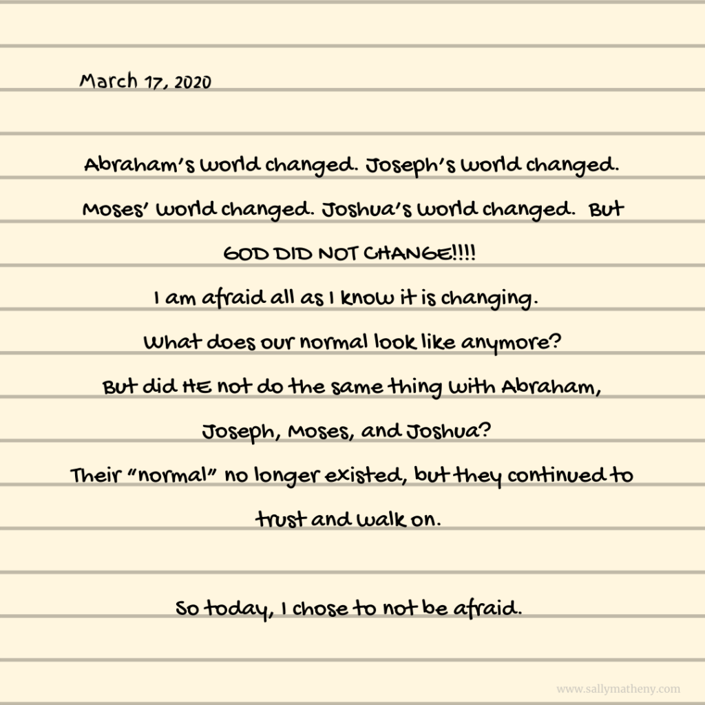 Carrie wrote: Abraham’s world changed. Joseph’s world changed. Moses’s world changed. Joshua’s world changed.  But GOD DID NOT CHANGE!!!!  I am afraid all as I know it is changing.  What does our normal look like anymore? But did HE not do the same thing with Abraham, Joseph, Moses, and Joshua?  Their “normal” no longer existed, but they continued to trust and walk on. 
So today, I chose to not be afraid. 

